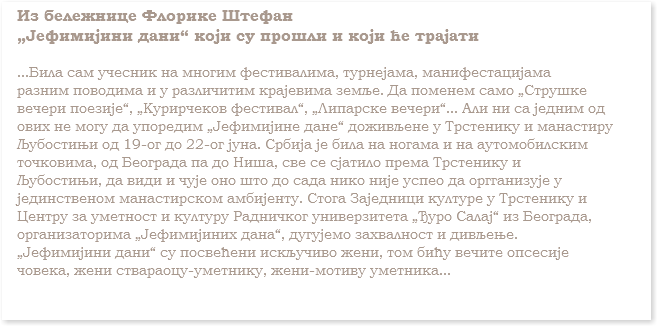 Из бележнице Флорике Штефан
„Јефимијини дани“ који су прошли и који ће трајати ...Била сам учесник на многим фестивалима, турнејама, манифестацијама
разним поводима и у различитим крајевима земље. Да поменем само „Струшке
вечери поезије“, „Курирчеков фестивал“, „Липарске вечери“... Али ни са једним од
ових не могу да упоредим „Јефимијине дане“ доживљене у Трстенику и манастиру
Љубостињи од 19-ог до 22-ог јуна. Србија је била на ногама и на аутомобилским
точковима, од Београда па до Ниша, све се сјатило према Трстенику и
Љубостињи, да види и чује оно што до сада нико није успео да оргганизује у
јединственом манастирском амбијенту. Стога Заједници културе у Трстенику и
Центру за уметност и културу Радничког универзитета „Ђуро Салај“ из Београда,
организаторима „Јефимијиних дана“, дугујемо захвалност и дивљење.
„Јефимијини дани“ су посвећени искључиво жени, том бићу вечите опсесије
човека, жени ствараоцу-уметнику, жени-мотиву уметника...
