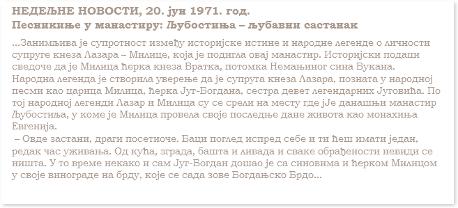 НЕДЕЉНЕ НОВОСТИ, 20. јун 1971. год.
Песникиње у манастиру: Љубостињa – љубавни састанак
...Занимљива јe супротност између историјске истине и народне легенде о личности супруге кнеза Лазара – Милице, која је подигла овај манастир. Историјски подаци сведоче да је Милица ћерка кнеза Вратка, потомка Немањиног сина Вукана.
Народна легенда је створила уверење да је супруга кнеза Лазара, позната у народној песми као царица Милица, ћерка Југ-Богдана, сестра девет легендарних Југовића. По тој народнoj легенди Лазар и Милица су се срели на месту где јЈе данашњи манастир Љубостиља, у коме је Милица провела своје последње дане живота као монахиња Евгенија. – Овде застани, драги посетиоче. Баци поглед испред себе и ти ћеш имати један, редак час уживања. Од кућа, зграда, башта и ливада и сваке обрађености невиди се ништа. У то време некако и сам Југ-Богдан дошао је са синовима и ћерком Милицом у своје винограде на брду, које се сада зове Богдањско Брдо...