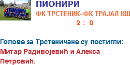 ﷯ПИОНИРИ
ФК ТРСТЕНИК–ФК ТРАЈАЛ КШ  2 : 0 
Голове за Трстеничане су постигли:
Митар Радивојевић и Алекса Петровић.