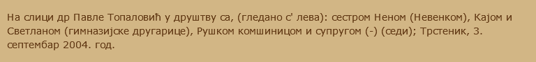 На слици др Павле Топаловић у друштву са, (гледано с' лева): сестром Неном (Невенком), Кајом и Светланом (гимназијске другарице), Рушком комшиницом и супругом (-) (седи); Трстеник, 3. септембар 2004. год.