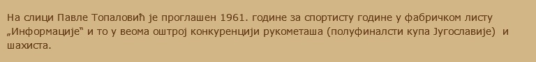 На слици Павле Топаловић је проглашен 1961. године за спортисту године у фабричком листу „Информације“ и то у веома оштрој конкуренцији рукометаша (полуфиналсти купа Југославије) и шахиста.