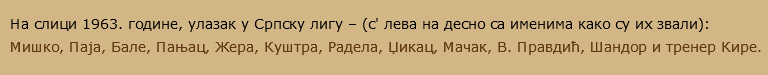 На слици 1963. године, улазак у Српску лигу – (с' лева на десно са именима како су их звали): Мишко, Паја, Бале, Пањац, Жера, Куштра, Радела, Џикац, Мачак, В. Правдић, Шандор и тренер Кире. 