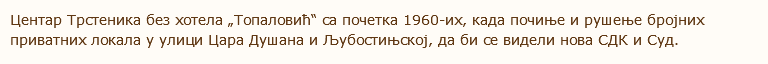 Центар Трстеника без хотела „Топаловић“ са почетка 1960-их, када почиње и рушење бројних приватних локала у улици Цара Душана и Љубостињској, да би се видели нова СДК и Суд. 