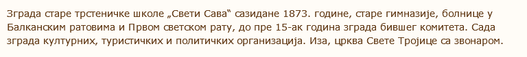 Зграда старе трстеничке школе „Свети Сава“ сазидане 1873. године, старе гимназије, болнице у Балканским ратовима и Првом светском рату, до пре 15-ак година зграда бившег комитета. Сада зграда културних, туристичких и политичких организација. Иза, црква Свете Тројице са звонаром. 