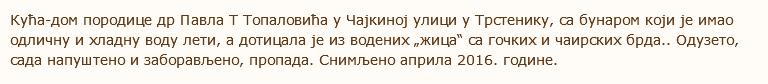 Кућа-дом породице др Павла Т Топаловића у Чајкиној улици у Трстенику, са бунаром који је имао одличну и хладну воду лети, а дотицала је из водених „жица“ са гочких и чаирских брда.. Одузето, сада напуштено и заборављено, пропада. Снимљено априла 2016. године. 