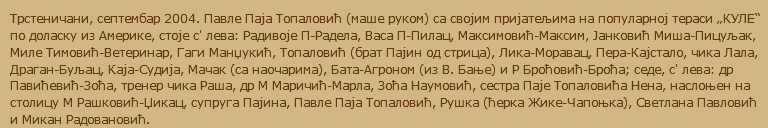 Трстеничани, септембар 2004. Павле Паја Топаловић (маше руком) са својим пријатељима на популарној тераси „КУЛЕ“ по доласку из Америке, стоје с' лева: Радивоје П-Радела, Васа П-Пилац, Максимовић-Максим, Јанковић Миша-Пицуљак, Миле Тимовић-Ветеринар, Гаги Манџукић, Топаловић (брат Пајин од стрица), Лика-Моравац, Пера-Кајстало, чика Лала, Драган-Буљац, Каја-Судија, Мачак (са наочарима), Бата-Агроном (из В. Бање) и Р Броћовић-Броћа; седе, с' лева: др Павићевић-Зоћа, тренер чика Раша, др М Маричић-Марла, Зоћа Наумовић, сестра Паје Топаловића Нена, наслоњен на столицу М Рашковић-Џикац, супруга Пајина, Павле Паја Топаловић, Рушка (ћерка Жике-Чапоњка), Светлана Павловић и Микан Радовановић.