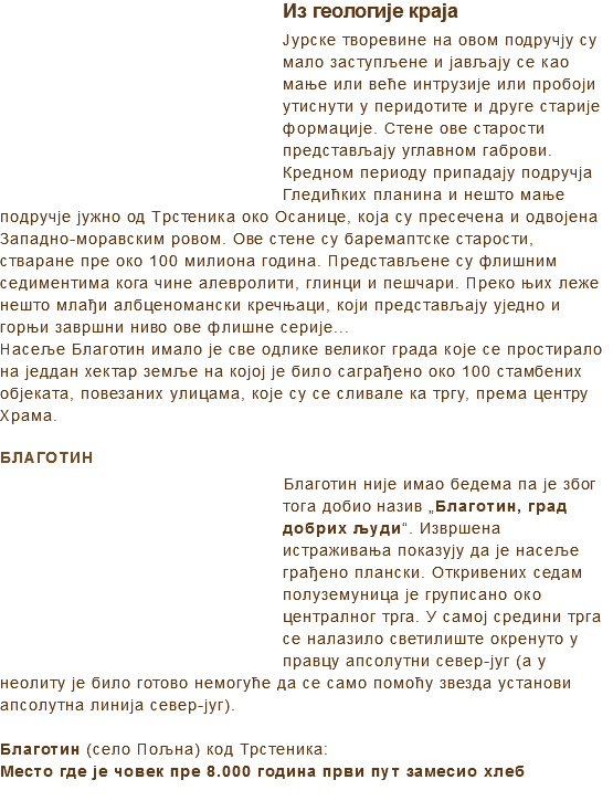 ﷯Из геологије краја
Јурске творевине на овом подручју су мало заступљене и јављају се као мање или веће интрузије или пробоји утиснути у перидотите и друге старије формације. Стене ове старости представљају углавном габрови.
Кредном периоду припадају подручја Гледићких планина и нешто мање подручје јужно од Трстеника око Осанице, која су пресечена и одвојена Западно-моравским ровом. Ове стене су баремаптске старости, стваране пре око 100 милиона година. Представљене су флишним седиментима кога чине алевролити, глинци и пешчари. Преко њих леже нешто млађи албценомански кречњаци, који представљају уједно и горњи завршни ниво ове флишне серије...
Насеље Благотин имало је све одлике великог града које се простирало на једдан хектар земље на којој је било саграђено око 100 стамбених објеката, повезаних улицама, које су се сливале ка тргу, према центру Храма. БЛАГОТИН
﷯Благотин није имао бедема па је због тога добио назив „Благотин, град добрих људи“. Извршена истраживања показују да је насеље грађено плански. Откривених седам полуземуница је груписано око централног трга. У самој средини трга се налазило светилиште окренуто у правцу апсолутни север-југ (а у неолиту је било готово немогуће да се само помоћу звезда установи апсолутна линија север-југ). Благотин (село Пољна) код Трстеника:
Место где је човек пре 8.000 година први пут замесио хлеб