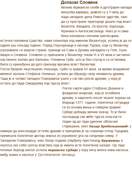 ﷯Долазак Словена
Велике германске сеобе и дуготрајни напади мноштва варвара, довели су у V веку до пада западног дела Римског царства, тако да су простране територије дошле под власт Визигота, Вандала, Острогота, Бургунда, Франака и Англосаксонаца. Иако је и сама била изложена сличним притисцима, источна половина Царства, нама познатија под именом Византија, успела је да се одржи још хиљаду година. Поред Персијанаца и касније Турака, који су Византију угрожавали са азијске стране, границе на Сави и Дунаву нападали су Готи, Хуни, Авари и Словени. Словени су прелазили у Византију током VI и VII века и застално настанили знатан део Балкана. Племена Срба, што је био случај и са осталима, била су нринуђена да дуго признају врховну власт Византије.
После бројних неуспешних покушаја, Срби су крајем XII века, за време владавине великог жупана Стефана Немање, успели да образују своју независну државу. Тада је и читаво Западно Поморавље ушло у састав српске државе, у којој је остало до пада Смедерева под турску власт. ﷯После смрти цара Стефана Душана и феудалне анархије, која је ослабила државу, а нарочито после тешког пораза нa Марици 1371. године, политичка ситуација се из основа мења и северни крајеви Србије добијају велики значај. To је била последица све веће турске опасности. Један од до тада удеоних обласних старешина, кнез Лазар Хребељановић, у намери да консолидује остатак државе и припреми је за снажнији отпор Турцима, премешта политички центар земље из угроженог југа на сигурнији север. У Западном Поморављу, кнез Лазар подиже утврђену престоницу Крушевац и окупља око себе српску властелу која је имала исте политичке назоре. Од тада почиње период наглог успона моравске Србије у којој ничу многа нова насеља, међу њима и насеље у Трстеничком теснацу. 