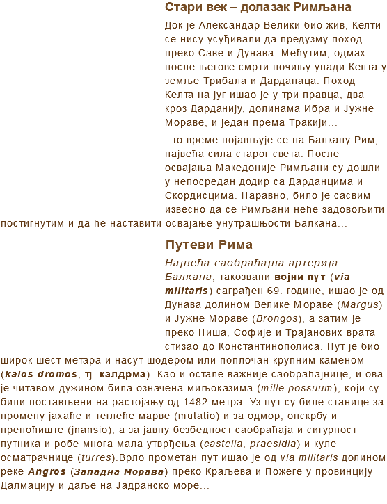 ﷯Стари век – долазак Римљана
Док је Александар Велики био жив, Келти се нису усуђивали да предузму поход преко Саве и Дунава. Мећутим, одмах после његове смрти почињу упади Келта у земље Трибала и Дарданаца. Поход Келта на југ ишао је у три правца, два кроз Дарданију, долинама Ибра и Јужне Мораве, и један према Тракији... то време појављује се на Балкану Рим, највећа сила старог света. После освајања Македоније Римљани су дошли у непосредан додир са Дарданцима и Скордисцима. Наравно, било је сасвим извесно да се Римљани неће задовољити постигнутим и да ћe наставити освајање унутрашњости Балкана...
﷯Путеви Рима
Највећа саобраћајна артерија Балкана, такозвани војни пут (via militaris) саграђен 69. године, ишао је од Дунава долином Велике Мораве (Margus) и Јужне Мораве (Brongos), а затим је преко Ниша, Софије и Трајанових врата стизао до Константинополиса. Пут је био широк шест метара и насут шодером или поплочан крупним каменом (kalos dromos, тј. калдрма). Као и остале важније саобраћајнице, и ова је читавом дужином била означена миљоказима (mille possuum), који су били постављени на растојању од 1482 метра. Уз пут су биле станице за промену јахаће и теглеће марве (mutatio) и за одмор, опскрбу и преноћиште (jnansio), а за јавну безбедност саобраћаја и сигурност путника и робе многа мала утврђења (castella, praesidia) и куле осматрачнице (turres).Врло прометан пут ишао је од via militaris долином реке Angros (Западна Морава) преко Краљева и Пожеге у провинцију Далмацију и даље на Јадранско море...