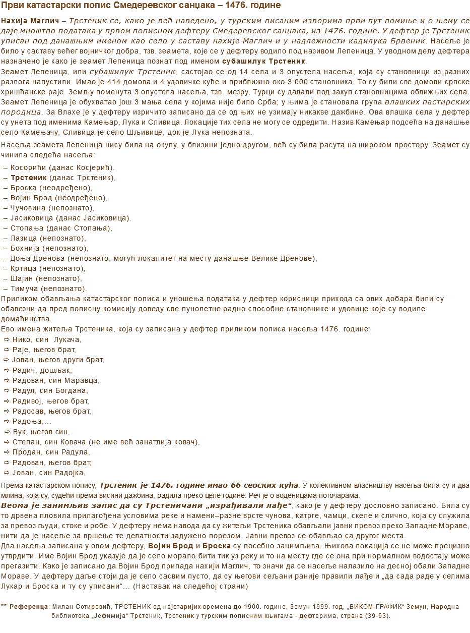 Први катастарски попис Смедеревског санџака – 1476. године
Нахија Маглич – Трстеник се, како је већ наведено, у турским писаним изворима први пут помиње и о њему се даје мноштво података у првом пописном дефтеру Смедеревског санџака, из 1476. године. У дефтер је Трстеник уписан под данашњим именом као село у саставу нахије Маглич и у надлежности кадилука Брвеник. Насеље је било у саставу већег војничког добра, тзв. зеамета, које се у дефтеру водило под називом Лепеница. У уводном делу дефтера назначено је како је зсамет Лепеница познат под именом субашилук Трстеник.
Зеамет Лепеница, или субашилук Трстеник, састојао се од 14 села и 3 опустела насеља, која су становници из разних разлога напустили. Имао је 414 домова и 4 удовичке куће и приближно око 3.000 становника. To су били све домови српске хришћанске раје. Земљу поменута 3 опустела насеља, тзв. мезру, Турци су давали под закуп становницима оближњих села. Зеамет Лепеница је обухватао још 3 мања села у којима није било Срба; у њима је становала група влашких пастирских породица. За Влахе је у дефтеру изричито записано да се од њих не узимају никакве дажбине. Ова влашка села у дефтер су унета под именима Камењар, Лука и Сливица. Локације тих села не могу се одредити. Назив Камењар подсећа на данашње село Камењачу, Сливица је село Шљивице, док је Лука непозната.
Насеља зеамета Лепеница нису била на окупу, у близини једно другом, већ су била расута на широком простору. Зеамет су чинила следећа насеља:
– Косорићи (данас Косјерић).
– Трстеник (данас Трстеник),
– Броска (неодређено),
– Војин Брод (неодређено),
– Чучовина (непознато),
– Јасиковица (данас Јасиковица).
– Стопања (данас Стопања),
– Лазица (непознато),
– Бохнија (непознато),
– Доња Дренова (непознато, могућ локалитет на месту данашње Велике Дренове),
– Кртица (непознато),
– Шајин (непознато),
– Тимуча (непознато).
Приликом обављаља катастарског пописа и уношења података у дефтер корисници прихода са ових добара били су обавезни да пред пописну комисију доведу све пунолетне радно способне становнике и удовице које су водиле домаћинства.
Ево имена житеља Трстеника, која су записана у дефтер приликом пописа насеља 1476. године:
ð Нико, син Лукача, ð Раје, његов брат, ð Јован, његов други брат, ð Радич, дошљак, ð Радован, син Маравца, ð Радул, син Богдана, ð Радивој, његов брат, ð Радосав, његов брат, ð Радоња,... ð Вук, његов син, ð Степан, син Ковача (не име већ занатлија ковач), ð Продан, син Радула, ð Радован, његов брат, ð Јован, син Радојка, Према катастарском попису, Трстеник је 1476. године имао 66 сеоских кућа. У колективном власништву насеља била су и два млина, која су, судећи према висини дажбина, радила преко целе године. Реч је о воденицама поточарама. Веома је занимљив запис да су Трстеничани „изграђивали лађе“, како је у дефтеру дословно записано. Била су то дрвена пловила прилагођена условима реке и намени–разне врсте чунова, катрге, чамци, скеле и слично, која су служила за превоз људи, стоке и робе. У дефтеру нема навода да су житељи Трстеника обављали јавни превоз преко Западне Мораве, нити да је насеље за вршење те делатности задужено порезом. Јавни превоз се обављао са другог места. Два насеља записана у овом дефтеру, Војин Брод и Броска су посебно занимљива. Њихова локација се не може прецизно утврдити. Име Војин Брод указује да је село морало бити тик уз реку и то на месту где се она при нормалном водостају може прегазити. Како је записано да Војин Брод припада нахији Маглич, то значи да се насеље налазило на десној обали Западне Мораве. У дефтеру даље стоји да је село сасвим пусто, да су његови сељани раније правили лађе и „да сада раде у селима Лукар и Броска и ту су уписани“... (Наставак на следећој страни) ** Референца: Милан Сотировић, ТРСТЕНИК од најстаријих времена до 1900. године, Земун 1999. год, „ВИКОМ-ГРАФИК“ Земун, Народна библиотека „Јефимија“ Трстеник, Трстеник у турским пописним књигама - дефтерима, страна (39-63). 