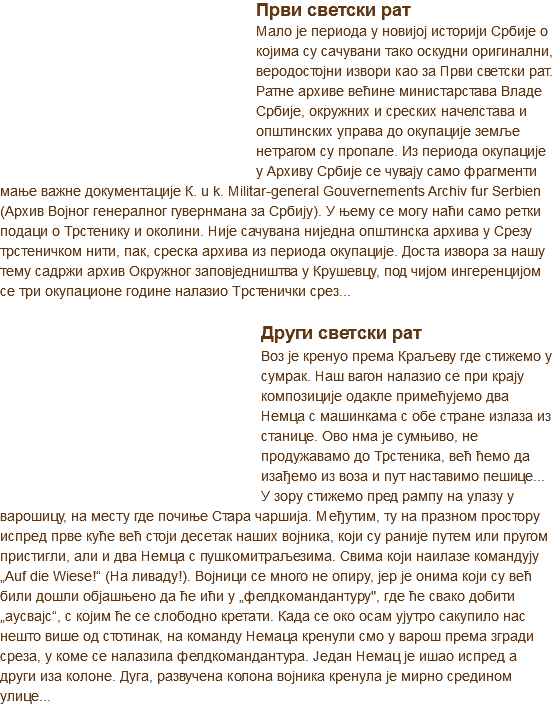 ﷯Први светски рат
Мало је периода у новијој историји Србије о којима су сачувани тако оскудни оригинални, веродостојни извори као за Први светски рат. Ратне архиве већине министарстава Владе Србије, окружних и среских начелстава и општинских управа до окупације земље нетрагом су пропале. Из периода окупације у Архиву Србије се чувају само фрагменти мање важне документације К. u k. Militar-general Gouvernements Archiv fur Serbien (Архив Војног генералног гувернмана за Србију). У њему се могу наћи само ретки подаци о Трстенику и околини. Није сачувана ниједна општинска архива у Срезу трстеничком нити, пак, среска архива из периода окупације. Доста извора за нашу тему садржи архив Окружног заповједништва у Крушевцу, под чијом ингеренцијом се три окупационе године налазио Трстенички срез...
﷯
Други светски рат
Воз је кренуо према Краљеву где стижемо у сумрак. Наш вагон налазио се при крају композиције одакле примећујемо два Немца с машинкама с обе стране излаза из станице. Ово нма је сумњиво, не продужавамо до Трстеника, већ ћемо да изађемо из воза и пут наставимо пешице...
У зору стижемо пред рампу на улазу у варошицу, на месту где почиње Стара чаршија. Међутим, ту на празном простору испред прве куће већ стоји десетак наших војника, који су раније путем или пругом пристигли, али и два Немца с пушкомитраљезима. Свима који наилазе командују „Auf die Wiese!“ (На ливаду!). Војници се много не опиру, јер је онима који су већ били дошли објашњено да ће ићи у „фелдкомандантуру", где ће свако добити „аусвајс“, с којим ће се слободно кретати. Када се око осам ујутро сакупило нас нешто више од стотинак, на команду Немаца кренули смо у варош према згради среза, у коме се налазила фелдкомандантура. Један Немац је ишао испред а други иза колоне. Дуга, развучена колона војника кренула је мирно средином улице...